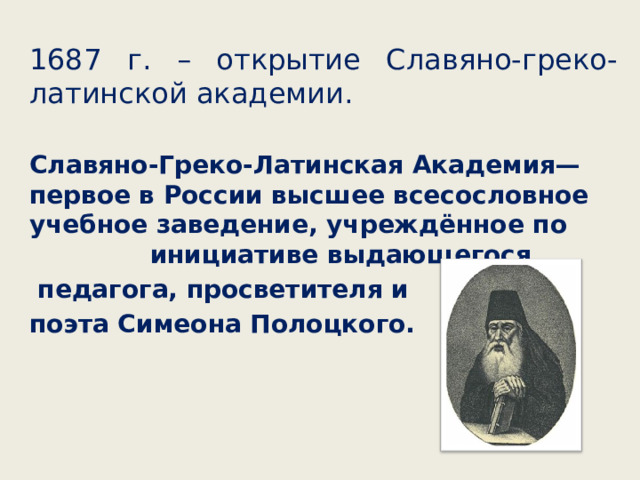 1687 г. – открытие Славяно-греко-латинской академии. Славяно-Греко-Латинская Академия— первое в России высшее всесословное учебное заведение, учреждённое по инициативе выдающегося  педагога, просветителя и поэта Симеона Полоцкого. 