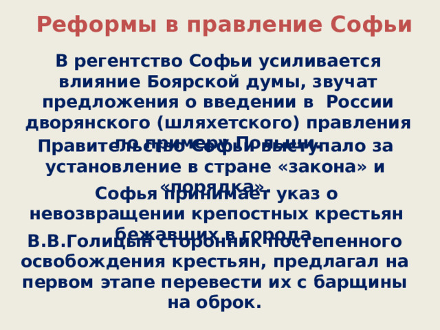  Реформы в правление Софьи В регентство Софьи усиливается влияние Боярской думы, звучат предложения о введении в России дворянского (шляхетского) правления по примеру Польши. Правительство Софьи выступало за установление в стране «закона» и «порядка». Софья принимает указ о невозвращении крепостных крестьян бежавших в города. В.В.Голицын сторонник постепенного освобождения крестьян, предлагал на первом этапе перевести их с барщины на оброк. 