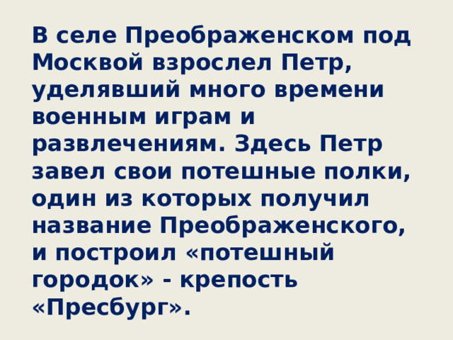 В селе Преображенском под Москвой взрослел Петр, уделявший много времени военным играм и развлечениям. Здесь Петр завел свои потешные полки, один из которых получил название Преображенского, и построил «потешный городок» - крепость «Пресбург».  