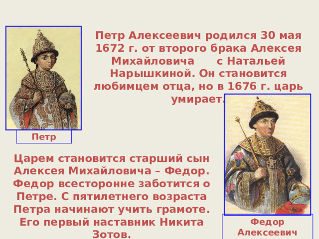 Петр Алексеевич родился 30 мая 1672 г. от второго брака Алексея Михайловича с Натальей Нарышкиной. Он становится любимцем отца, но в 1676 г. царь умирает. Петр Царем становится старший сын Алексея Михайловича – Федор. Федор всесторонне заботится о Петре. С пятилетнего возраста Петра начинают учить грамоте. Его первый наставник Никита Зотов. Федор Алексеевич (1676-1682) 