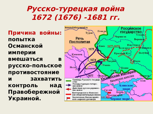 Русско-турецкая война  1672 (1676) -1681 гг. Причина войны: попытка Османской империи вмешаться в русско-польское противостояние и захватить контроль над Правобережной Украиной. 