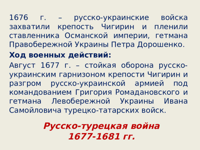 1676 г. – русско-украинские войска захватили крепость Чигирин и пленили ставленника Османской империи, гетмана Правобережной Украины Петра Дорошенко. Ход военных действий: Август 1677 г. – стойкая оборона русско-украинским гарнизоном крепости Чигирин и разгром русско-украинской армией под командованием Григория Ромадановского и гетмана Левобережной Украины Ивана Самойловича турецко-татарских войск. Русско-турецкая война  1677-1681 гг. 