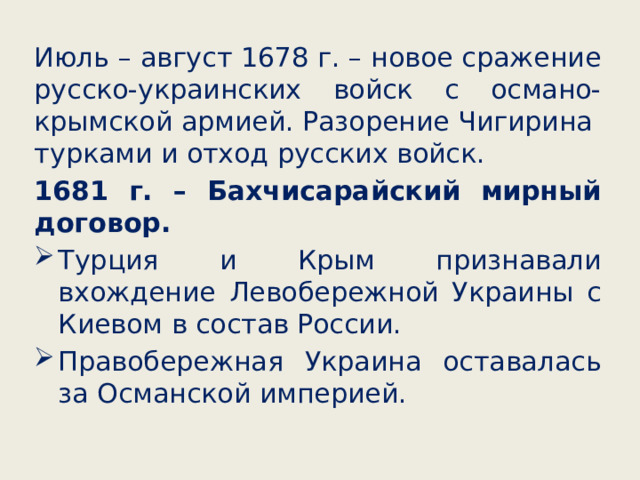 Июль – август 1678 г. – новое сражение русско-украинских войск с османо-крымской армией. Разорение Чигирина турками и отход русских войск. 1681 г. – Бахчисарайский мирный договор. Турция и Крым признавали вхождение Левобережной Украины с Киевом в состав России. Правобережная Украина оставалась за Османской империей. 