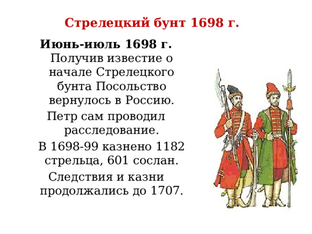 Стрелецкий бунт 1698 г. Июнь-июль 1698 г. Получив известие о начале Стрелецкого бунта Посольство вернулось в Россию. Петр сам проводил расследование.  В 1698-99 казнено 1182 стрельца, 601 сослан. Следствия и казни продолжались до 1707. 