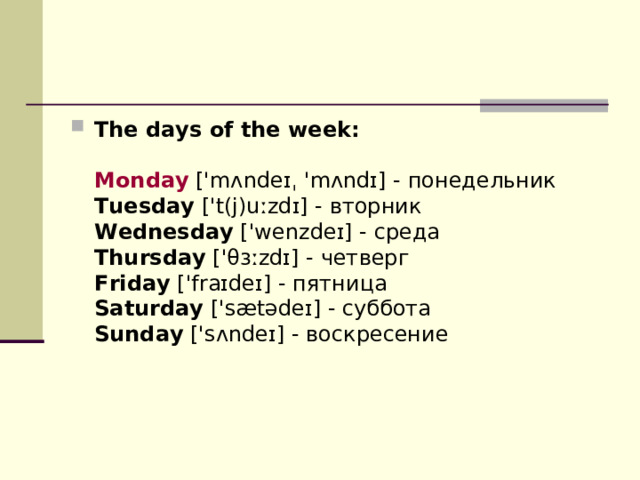 The days of the week:   Monday  ['mʌndeɪˌ 'mʌndɪ] - понедельник  Tuesday  ['t(j)uːzdɪ] - вторник  Wednesday  ['wenzdeɪ] - среда  Thursday  ['θɜːzdɪ] - четверг  Friday  ['fraɪdeɪ] - пятница  Saturday  ['sætədeɪ] - суббота  Sunday  ['sʌndeɪ] - воскресение 