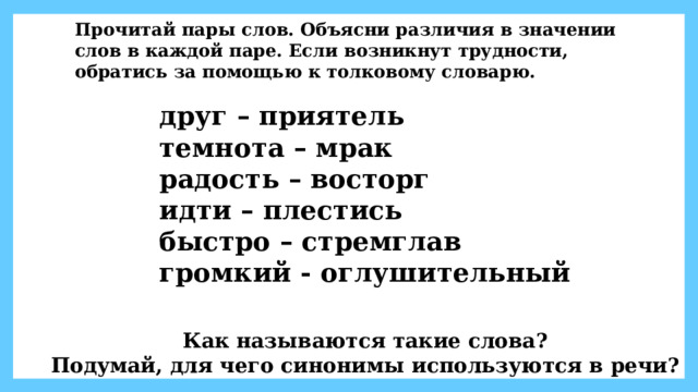 Прочитай пары слов. Объясни различия в значении слов в каждой паре. Если возникнут трудности, обратись за помощью к толковому словарю. друг – приятель темнота – мрак радость – восторг идти – плестись быстро – стремглав громкий - оглушительный Как называются такие слова? Подумай, для чего синонимы используются в речи? 