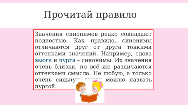 Прочитай правило Значения синонимов редко совпадают полностью. Как правило, синонимы отличаются друг от друга тонкими оттенками значений. Например, слова вьюга и пурга – синонимы. Их значения очень близки, но всё же различаются оттенками смысла. Не любую, а только очень сильную вьюгу можно назвать пургой. 