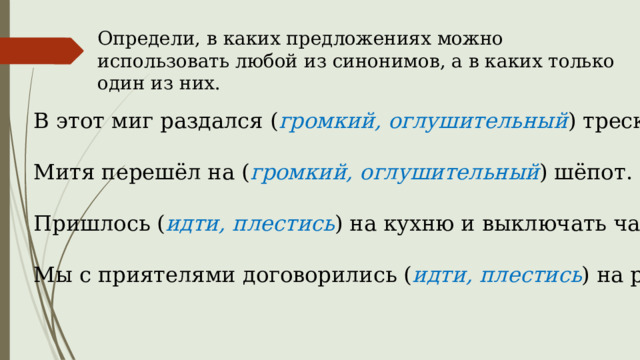 Определи, в каких предложениях можно использовать любой из синонимов, а в каких только один из них. В этот миг раздался ( громкий, оглушительный ) треск. Митя перешёл на ( громкий, оглушительный ) шёпот. Пришлось ( идти, плестись ) на кухню и выключать чайник. Мы с приятелями договорились ( идти, плестись ) на речку. 