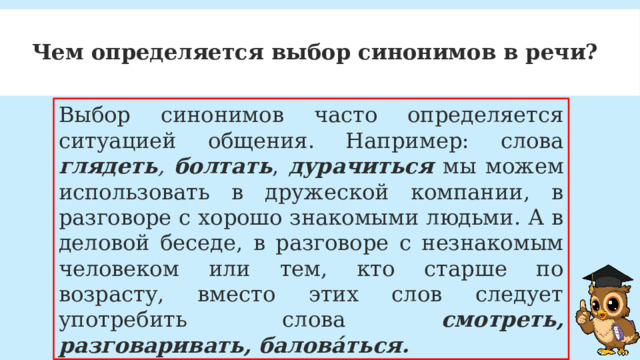 Чем определяется выбор синонимов в речи? Выбор синонимов часто определяется ситуацией общения. Например: слова глядеть , болтать , дурачиться мы можем использовать в дружеской компании, в разговоре с хорошо знакомыми людьми. А в деловой беседе, в разговоре с незнакомым человеком или тем, кто старше по возрасту, вместо этих слов следует употребить слова смотреть, разговаривать, балова́ться. 