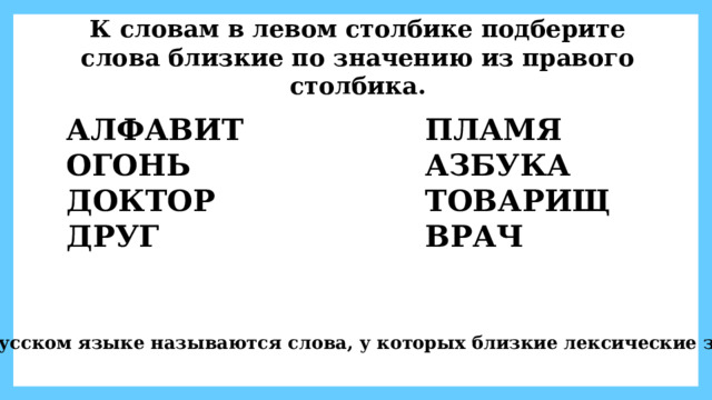 К словам в левом столбике подберите слова близкие по значению из правого столбика. АЛФАВИТ ПЛАМЯ ОГОНЬ АЗБУКА ДОКТОР ТОВАРИЩ ДРУГ ВРАЧ Как в русском языке называются слова, у которых близкие лексические значения? 