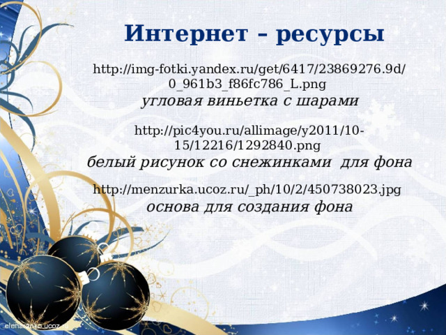 Интернет – ресурсы http://img-fotki.yandex.ru/get/6417/23869276.9d/0_961b3_f86fc786_L.png  угловая виньетка с шарами http://pic4you.ru/allimage/y2011/10-15/12216/1292840.png  белый рисунок со снежинками для фона http://menzurka.ucoz.ru/_ph/10/2/450738023.jpg  основа для создания фона    