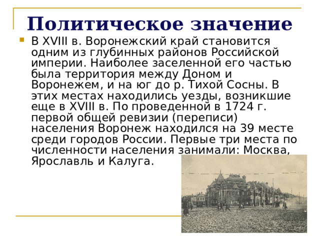 Политическое значение В XVIII в. Воронежский край становится одним из глубинных районов Российской империи. Наиболее заселенной его частью была территория между Доном и Воронежем, и на юг до р. Тихой Сосны. В этих местах находились уезды, возникшие еще в XVIII в. По проведенной в 1724 г. первой общей ревизии (переписи) населения Воронеж находился на 39 месте среди городов России. Первые три места по численности населения занимали: Москва, Ярославль и Калуга.    