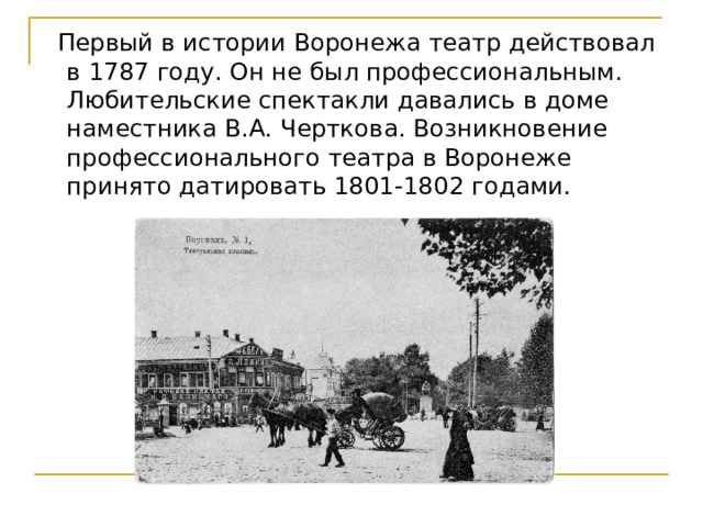  Первый в истории Воронежа театр действовал в 1787 году. Он не был профессиональным. Любительские спектакли давались в доме наместника В.А. Черткова. Возникновение профессионального театра в Воронеже принято датировать 1801-1802 годами.    