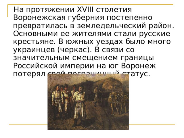  На протяжении XVIII столетия Воронежская губерния постепенно превратилась в земледельческий район. Основными ее жителями стали русские крестьяне. В южных уездах было много украинцев (черкас). В связи со значительным смещением границы Российской империи на юг Воронеж потерял свой пограничный статус. 