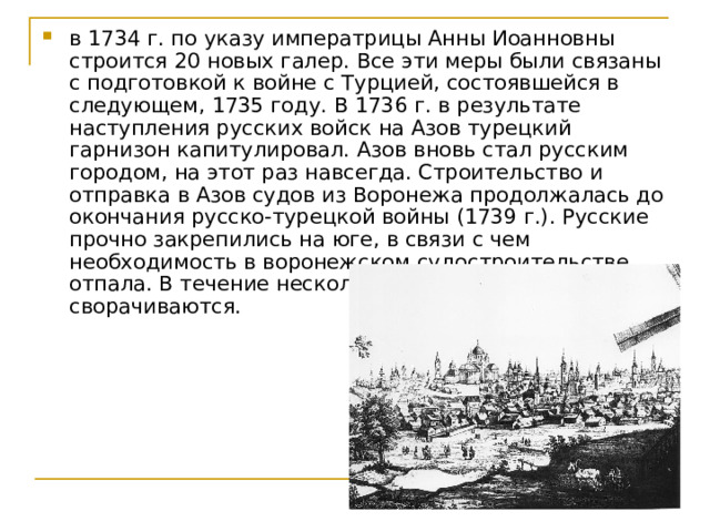 в 1734 г. по указу императрицы Анны Иоанновны строится 20 новых галер. Все эти меры были связаны с подготовкой к войне с Турцией, состоявшейся в следующем, 1735 году. В 1736 г. в результате наступления русских войск на Азов турецкий гарнизон капитулировал. Азов вновь стал русским городом, на этот раз навсегда. Строительство и отправка в Азов судов из Воронежа продолжалась до окончания русско-турецкой войны (1739 г.). Русские прочно закрепились на юге, в связи с чем необходимость в воронежском судостроительстве отпала. В течение нескольких лет все работы сворачиваются.    