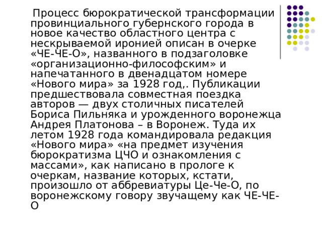  Процесс бюрократической трансформации провинциального губернского города в новое качество областного центра с нескрываемой иронией описан в очерке «ЧЕ-ЧЕ-О», названного в подзаголовке «организационно-философским» и напечатанного в двенадцатом номере «Нового мира» за 1928 год,. Публикации предшествовала совместная поездка авторов — двух столичных писателей Бориса Пильняка и урожденного воронежца Андрея Платонова – в Воронеж. Туда их летом 1928 года командировала редакция «Нового мира» «на предмет изучения бюрократизма ЦЧО и ознакомления с массами», как написано в прологе к очеркам, название которых, кстати, произошло от аббревиатуры Це-Че-О, по воронежскому говору звучащему как ЧЕ-ЧЕ-О 