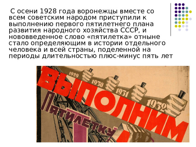  С осени 1928 года воронежцы вместе со всем советским народом приступили к выполнению первого пятилетнего плана развития народного хозяйства СССР, и нововведенное слово «пятилетка» отныне стало определяющим в истории отдельного человека и всей страны, поделенной на периоды длительностью плюс-минус пять лет 