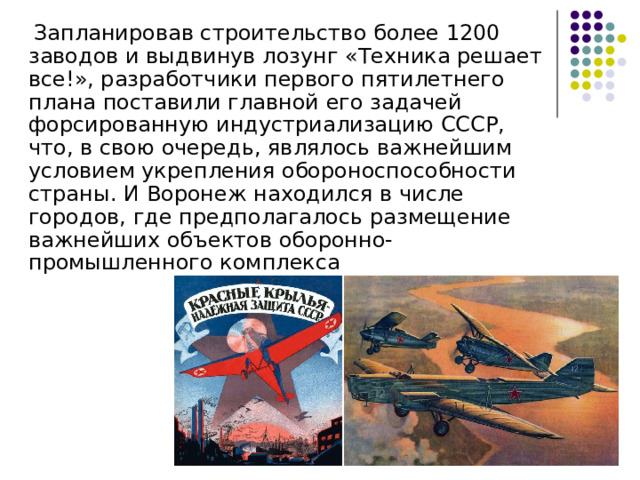  Запланировав строительство более 1200 заводов и выдвинув лозунг «Техника решает все!», разработчики первого пятилетнего плана поставили главной его задачей форсированную индустриализацию СССР, что, в свою очередь, являлось важнейшим условием укрепления обороноспособности страны. И Воронеж находился в числе городов, где предполагалось размещение важнейших объектов оборонно-промышленного комплекса 