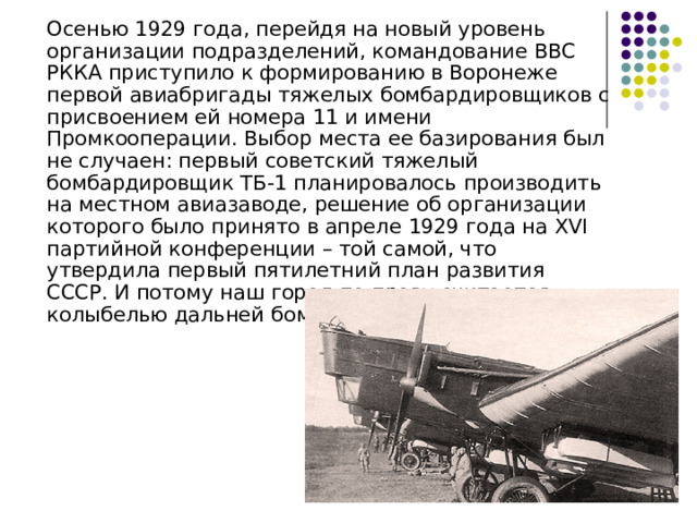  Осенью 1929 года, перейдя на новый уровень организации подразделений, командование ВВС РККА приступило к формированию в Воронеже первой авиабригады тяжелых бомбардировщиков с присвоением ей номера 11 и имени Промкооперации. Выбор места ее базирования был не случаен: первый советский тяжелый бомбардировщик ТБ-1 планировалось производить на местном авиазаводе, решение об организации которого было принято в апреле 1929 года на XVI партийной конференции – той самой, что утвердила первый пятилетний план развития СССР. И потому наш город по праву считается колыбелью дальней бомбардировочной авиации 