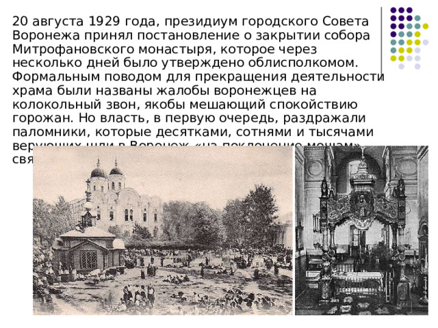  20 августа 1929 года, президиум городского Совета Воронежа принял постановление о закрытии собора Митрофановского монастыря, которое через несколько дней было утверждено облисполкомом. Формальным поводом для прекращения деятельности храма были названы жалобы воронежцев на колокольный звон, якобы мешающий спокойствию горожан. Но власть, в первую очередь, раздражали паломники, которые десятками, сотнями и тысячами верующих шли в Воронеж «на поклонение мощам» святого Митрофана 