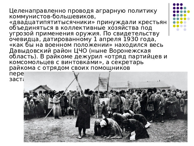  Целенаправленно проводя аграрную политику коммунистов-большевиков, «двадцатипятитысячники» принуждали крестьян объединяться в коллективные хозяйства под угрозой применения оружия. По свидетельству очевидца, датированному 1 апреля 1930 года, «как бы на военном положении» находился весь Давыдовский район ЦЧО (ныне Воронежская область). В райкоме дежурил «отряд партийцев и комсомольцев с винтовками», а секретарь райкома с отрядом своих помощников передвигался по району, «силой оружия заставляя крестьян ехать вместе сеять и пахать» 