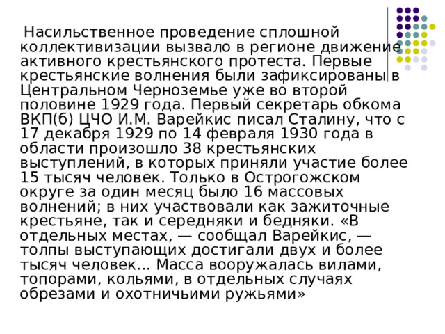  Насильственное проведение сплошной коллективизации вызвало в регионе движение активного крестьянского протеста. Первые крестьянские волнения были зафиксированы в Центральном Черноземье уже во второй половине 1929 года. Первый секретарь обкома ВКП(б) ЦЧО И.М. Варейкис писал Сталину, что с 17 декабря 1929 по 14 февраля 1930 года в области произошло 38 крестьянских выступлений, в которых приняли участие более 15 тысяч человек. Только в Острогожском округе за один месяц было 16 массовых волнений; в них участвовали как зажиточные крестьяне, так и середняки и бедняки. «В отдельных местах, — сообщал Варейкис, — толпы выступающих достигали двух и более тысяч человек... Масса вооружалась вилами, топорами, кольями, в отдельных случаях обрезами и охотничьими ружьями» 