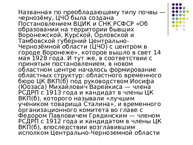  Названная по преобладающему типу почвы — чернозёму, ЦЧО была создана Постановлением ВЦИК и СНК РСФСР «Об образовании на территории бывших Воронежской, Курской, Орловской и Тамбовской губерний Центрально-Чернозёмной области (ЦЧО) с центром в городе Воронеже», которое вышло в свет 14 мая 1928 года. И тут же, в соответствии с принятым постановлением, в новом областном центре началось формирование областных структур: областного временного бюро ЦК ВКП(б) под руководством Иосифа (Юозаса) Михайлович Варейкиса — члена РСДРП с 1913 года и кандидат в члены ЦК ВКП(б), которого называли «лучшим учеником товарища Сталина», и временного организационного комитета во главе с Федором Павловичем Грядинским — членом РСДРП с 1912 года и кандидатом в члены ЦК ВКП(б), впоследствии возглавившим исполком Центрально-Черноземной области 