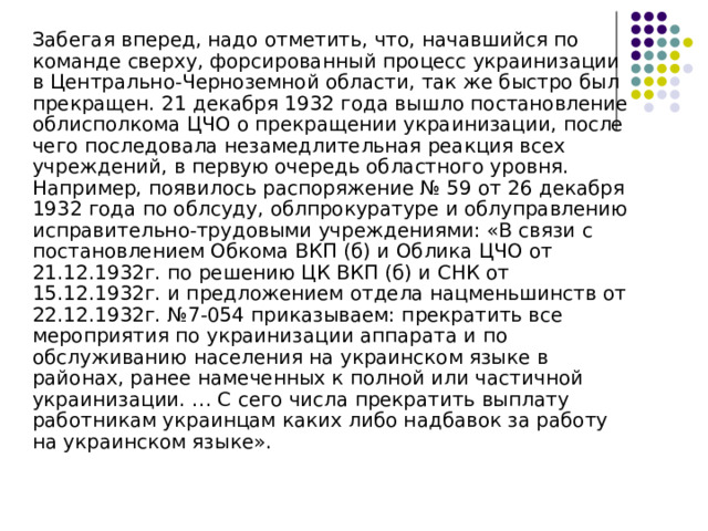  Забегая вперед, надо отметить, что, начавшийся по команде сверху, форсированный процесс украинизации в Центрально-Черноземной области, так же быстро был прекращен. 21 декабря 1932 года вышло постановление облисполкома ЦЧО о прекращении украинизации, после чего последовала незамедлительная реакция всех учреждений, в первую очередь областного уровня. Например, появилось распоряжение № 59 от 26 декабря 1932 года по облсуду, облпрокуратуре и облуправлению исправительно-трудовыми учреждениями: «В связи с постановлением Обкома ВКП (б) и Облика ЦЧО от 21.12.1932г. по решению ЦК ВКП (б) и СНК от 15.12.1932г. и предложением отдела нацменьшинств от 22.12.1932г. №7-054 приказываем: прекратить все мероприятия по украинизации аппарата и по обслуживанию населения на украинском языке в районах, ранее намеченных к полной или частичной украинизации. … С сего числа прекратить выплату работникам украинцам каких либо надбавок за работу на украинском языке». 