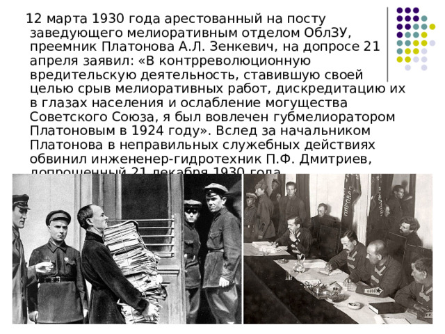  12 марта 1930 года арестованный на посту заведующего мелиоративным отделом ОблЗУ, преемник Платонова А.Л. Зенкевич, на допросе 21 апреля заявил: «В контрреволюционную вредительскую деятельность, ставившую своей целью срыв мелиоративных работ, дискредитацию их в глазах населения и ослабление могущества Советского Союза, я был вовлечен губмелиоратором Платоновым в 1924 году». Вслед за начальником Платонова в неправильных служебных действиях обвинил инжененер-гидротехник П.Ф. Дмитриев, допрошенный 21 декабря 1930 года 