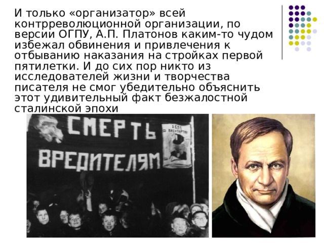  И только «организатор» всей контрреволюционной организации, по версии ОГПУ, А.П. Платонов каким-то чудом избежал обвинения и привлечения к отбыванию наказания на стройках первой пятилетки. И до сих пор никто из исследователей жизни и творчества писателя не смог убедительно объяснить этот удивительный факт безжалостной сталинской эпохи 