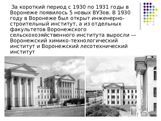  За короткий период с 1930 по 1931 годы в Воронеже появилось 5 новых ВУЗов. В 1930 году в Воронеже был открыт инженерно-строительный институт, а из отдельных факультетов Воронежского сельскохозяйственного института выросли — Воронежский химико-технологический институт и Воронежский лесотехнический институт 