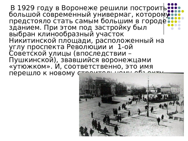  В 1929 году в Воронеже решили построить большой современный универмаг, которому предстояло стать самым большим в городе зданием. При этом под застройку был выбран клинообразный участок Никитинской площади, расположенный на углу проспекта Революции и  1-ой Советской улицы (впоследствии – Пушкинской), звавшийся воронежцами «утюжком». И, соответственно, это имя перешло к новому строительному объекту 