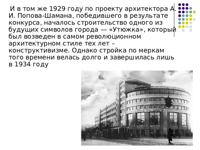  И в том же 1929 году по проекту архитектора А. И. Попова-Шамана, победившего в результате конкурса, началось строительство одного из будущих символов города — «Утюжка», который был возведен в самом революционном архитектурном стиле тех лет – конструктивизме. Однако стройка по меркам того времени велась долго и завершилась лишь в 1934 году 