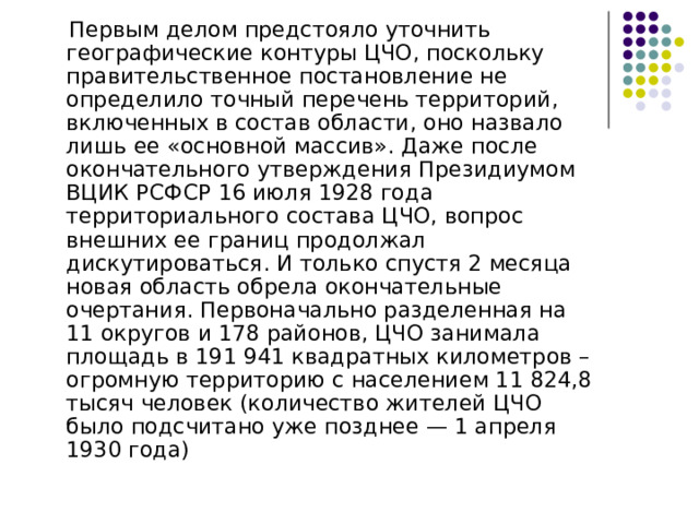  Первым делом предстояло уточнить географические контуры ЦЧО, поскольку правительственное постановление не определило точный перечень территорий, включенных в состав области, оно назвало лишь ее «основной массив». Даже после окончательного утверждения Президиумом ВЦИК РСФСР 16 июля 1928 года территориального состава ЦЧО, вопрос внешних ее границ продолжал дискутироваться. И только спустя 2 месяца новая область обрела окончательные очертания. Первоначально разделенная на 11 округов и 178 районов, ЦЧО занимала площадь в 191 941 квадратных километров – огромную территорию с населением 11 824,8 тысяч человек (количество жителей ЦЧО было подсчитано уже позднее — 1 апреля 1930 года) 