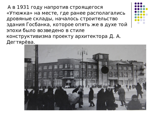  А в 1931 году напротив строящегося «Утюжка» на месте, где ранее располагались дровяные склады, началось строительство здания Госбанка, которое опять же в духе той эпохи было возведено в стиле конструктивизма проекту архитектора Д. А. Дегтярёва. 