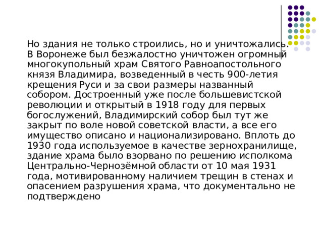  Но здания не только строились, но и уничтожались. В Воронеже был безжалостно уничтожен огромный многокупольный храм Святого Равноапостольного князя Владимира, возведенный в честь 900-летия крещения Руси и за свои размеры названный собором. Достроенный уже после большевистской революции и открытый в 1918 году для первых богослужений, Владимирский собор был тут же закрыт по воле новой советской власти, а все его имущество описано и национализировано. Вплоть до 1930 года используемое в качестве зернохранилище, здание храма было взорвано по решению исполкома Центрально-Чернозёмной области от 10 мая 1931 года, мотивированному наличием трещин в стенах и опасением разрушения храма, что документально не подтверждено 