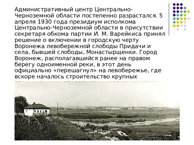  Административный центр Центрально-Черноземной области постепенно разрастался. 5 апреля 1930 года президиум исполкома Центрально-Черноземной области в присутствии секретаря обкома партии И. М. Варейкиса принял решение о включении в городскую черту Воронежа левобережной слободы Придачи и села, бывшей слободы, Монастырщенки. Город Воронеж, располагавшийся ранее на правом берегу одноименной реки, в этот день официально «перешагнул» на левобережье, где вскоре началось строительство крупных промышленных предприятии, создавших славу городу Воронежу 