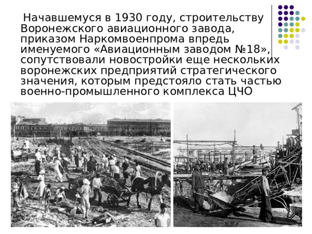  Начавшемуся в 1930 году, строительству Воронежского авиационного завода, приказом Наркомвоенпрома впредь именуемого «Авиационным заводом №18», сопутствовали новостройки еще нескольких воронежских предприятий стратегического значения, которым предстояло стать частью военно-промышленного комплекса ЦЧО 