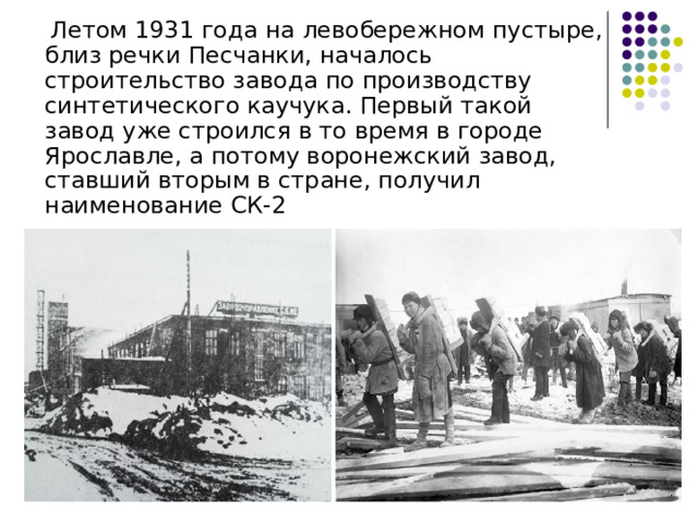  Летом 1931 года на левобережном пустыре, близ речки Песчанки, началось строительство завода по производству синтетического каучука. Первый такой завод уже строился в то время в городе Ярославле, а потому воронежский завод, ставший вторым в стране, получил наименование СК-2 