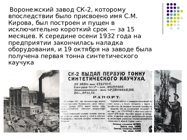  Воронежский завод СК-2, которому впоследствии было присвоено имя С.М. Кирова, был построен и пущен в исключительно короткий срок — за 15 месяцев. К середине осени 1932 года на предприятии закончилась наладка оборудования, и 19 октября на заводе была получена первая тонна синтетического каучука 