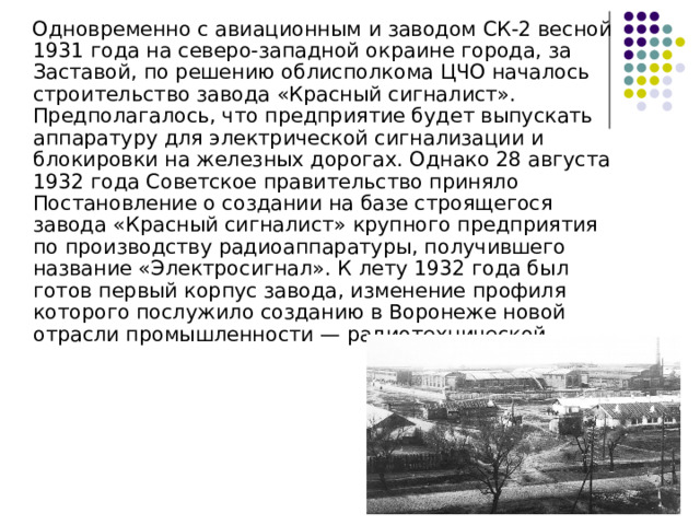  Одновременно с авиационным и заводом СК-2 весной 1931 года на северо-западной окраине города, за Заставой, по решению облисполкома ЦЧО началось строительство завода «Красный сигналист». Предполагалось, что предприятие будет выпускать аппаратуру для электрической сигнализации и блокировки на железных дорогах. Однако 28 августа 1932 года Советское правительство приняло Постановление о создании на базе строящегося завода «Красный сигналист» крупного предприятия по производству радиоаппаратуры, получившего название «Электросигнал». К лету 1932 года был готов первый корпус завода, изменение профиля которого послужило созданию в Воронеже новой отрасли промышленности — радиотехнической 