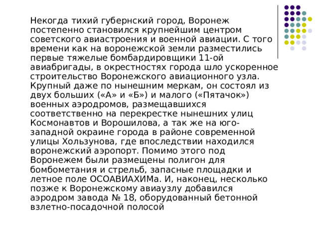  Некогда тихий губернский город, Воронеж постепенно становился крупнейшим центром советского авиастроения и военной авиации. С того времени как на воронежской земли разместились первые тяжелые бомбардировщики 11-ой авиабригады, в окрестностях города шло ускоренное строительство Воронежского авиационного узла. Крупный даже по нынешним меркам, он состоял из двух больших («А» и «Б») и малого («Пятачок») военных аэродромов, размещавшихся соответственно на перекрестке нынешних улиц Космонавтов и Ворошилова, а так же на юго-западной окраине города в районе современной улицы Хользунова, где впоследствии находился воронежский аэропорт. Помимо этого под Воронежем были размещены полигон для бомбометания и стрельб, запасные площадки и летное поле ОСОАВИАХИМа. И, наконец, несколько позже к Воронежскому авиаузлу добавился аэродром завода № 18, оборудованный бетонной взлетно-посадочной полосой 