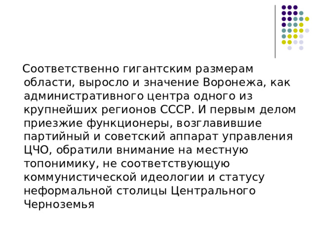  Соответственно гигантским размерам области, выросло и значение Воронежа, как административного центра одного из крупнейших регионов СССР. И первым делом приезжие функционеры, возглавившие партийный и советский аппарат управления ЦЧО, обратили внимание на местную топонимику, не соответствующую коммунистической идеологии и статусу неформальной столицы Центрального Черноземья 