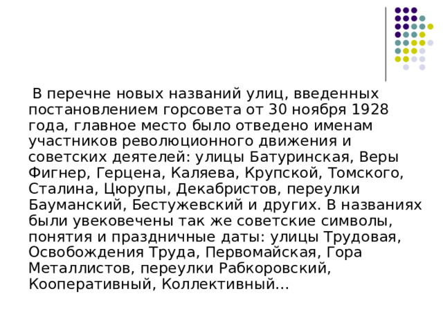  В перечне новых названий улиц, введенных постановлением горсовета от 30 ноября 1928 года, главное место было отведено именам участников революционного движения и советских деятелей: улицы Батуринская, Веры Фигнер, Герцена, Каляева, Крупской, Томского, Сталина, Цюрупы, Декабристов, переулки Бауманский, Бестужевский и других. В названиях были увековечены так же советские символы, понятия и праздничные даты: улицы Трудовая, Освобождения Труда, Первомайская, Гора Металлистов, переулки Рабкоровский, Кооперативный, Коллективный... 