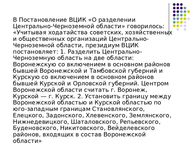  В Постановление ВЦИК «О разделении Центрально-Черноземной области» говорилось: «Учитывая ходатайства советских, хозяйственных и общественных организаций Центрально-Черноземной области, президиум ВЦИК постановляет: 1. Разделить Центрально-Черноземную область на две области: Воронежскую со включением в основном районов бывшей Воронежской и Тамбовской губерний и Курскую со включением в основном районов бывшей Курской и Орловской губерний. Центром Воронежской области считать г. Воронеж, Курской — г. Курск. 2. Установить границу между Воронежской областью и Курской областью по юго-западным границам Становлянского, Елецкого, Задонского, Хлевенского, Землянского, Нижнедевицкого, Шаталовского, Репьевского, Буденовского, Никитовского, Вейделевского районов, входящих в состав Воронежской области» 