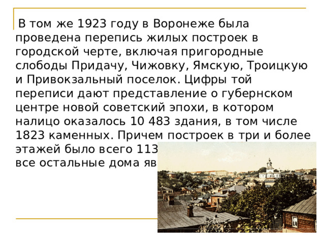  В том же 1923 году в Воронеже была проведена перепись жилых построек в городской черте, включая пригородные слободы Придачу, Чижовку, Ямскую, Троицкую и Привокзальный поселок. Цифры той переписи дают представление о губернском центре новой советский эпохи, в котором налицо оказалось 10 483 здания, в том числе 1823 каменных. Причем построек в три и более этажей было всего 113, двухэтажных – 1703, а все остальные дома являлись одноэтажными 