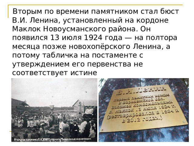  Вторым по времени памятником стал бюст В.И. Ленина, установленный на кордоне Маклок Новоусманского района. Он появился 13 июля 1924 года — на полтора месяца позже новохопёрского Ленина, а потому табличка на постаменте с утверждением его первенства не соответствует истине 