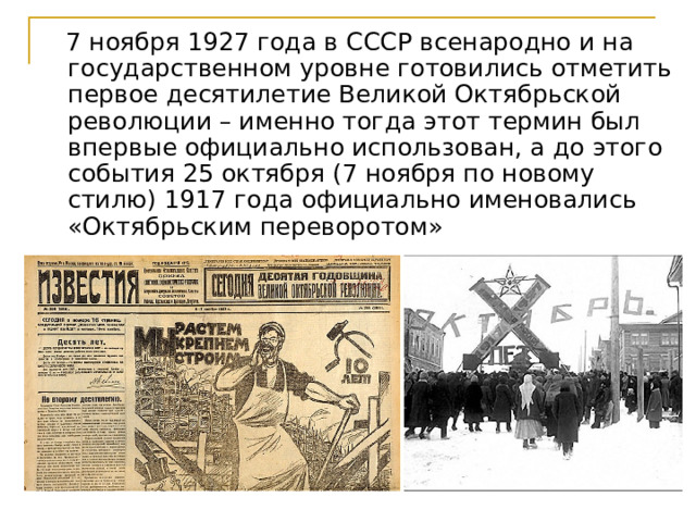  7 ноября 1927 года в СССР всенародно и на государственном уровне готовились отметить первое десятилетие Великой Октябрьской революции – именно тогда этот термин был впервые официально использован, а до этого события 25 октября (7 ноября по новому стилю) 1917 года официально именовались «Октябрьским переворотом» 