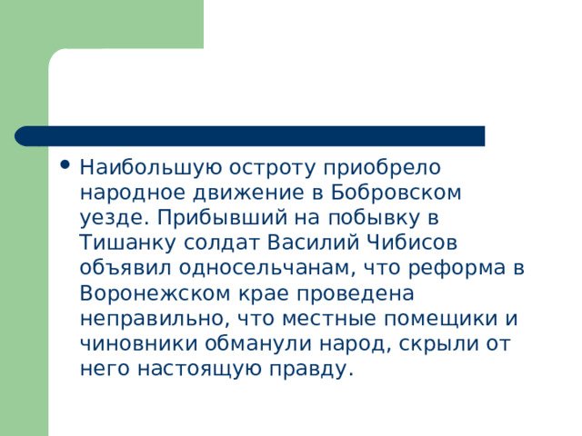 Наибольшую остроту приобрело народное движение в Бобровском уезде. Прибывший на побывку в Тишанку солдат Василий Чибисов объявил односельчанам, что реформа в Воронежском крае проведена неправильно, что местные помещики и чиновники обманули народ, скрыли от него настоящую правду. 