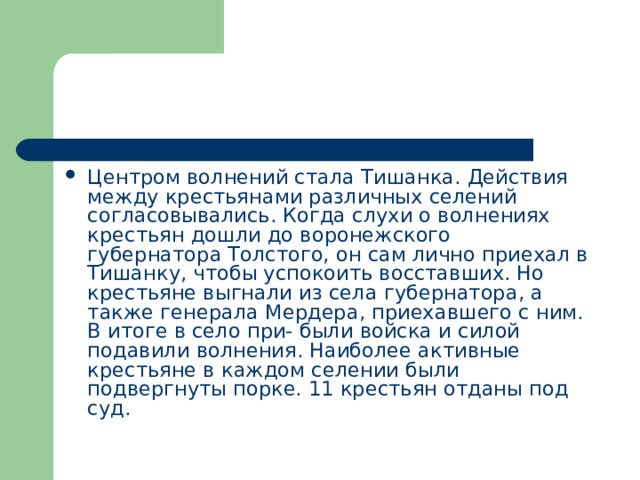 Центром волнений стала Тишанка. Действия между крестьянами различных селений согласовывались. Когда слухи о волнениях крестьян дошли до воронежского губернатора Толстого, он сам лично приехал в Тишанку, чтобы успокоить восставших. Но крестьяне выгнали из села губернатора, а также генерала Мердера, приехавшего с ним. В итоге в село при- были войска и силой подавили волнения. Наиболее активные крестьяне в каждом селении были подвергнуты порке. 11 крестьян отданы под суд. 